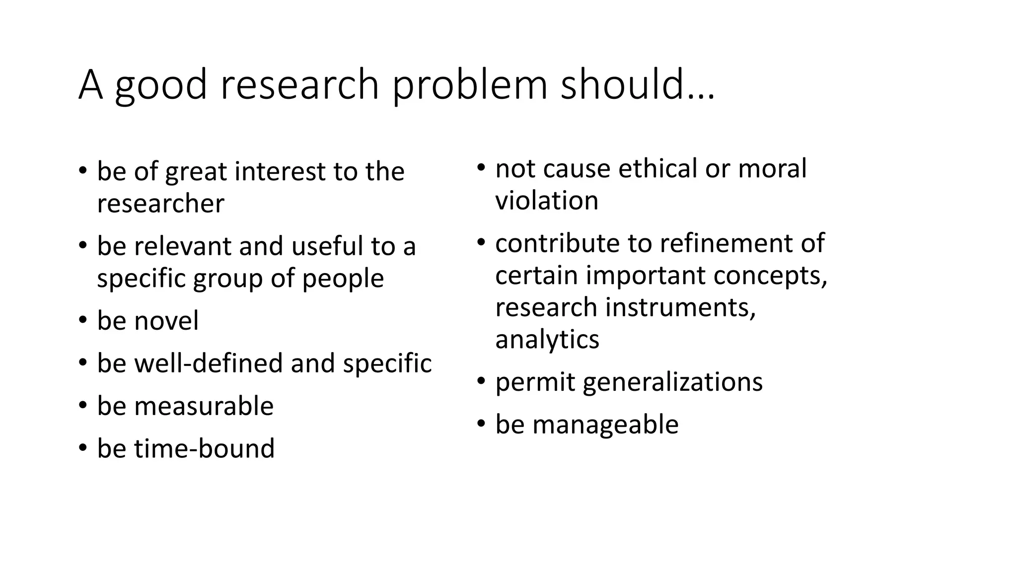 A good research problem should…
• be of great interest to the
researcher
• be relevant and useful to a
specific group of people
• be novel
• be well-defined and specific
• be measurable
• be time-bound
• not cause ethical or moral
violation
• contribute to refinement of
certain important concepts,
research instruments,
analytics
• permit generalizations
• be manageable
 