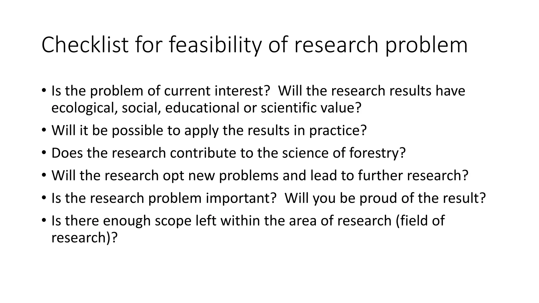 Checklist for feasibility of research problem
• Is the problem of current interest? Will the research results have
ecological, social, educational or scientific value?
• Will it be possible to apply the results in practice?
• Does the research contribute to the science of forestry?
• Will the research opt new problems and lead to further research?
• Is the research problem important? Will you be proud of the result?
• Is there enough scope left within the area of research (field of
research)?
 