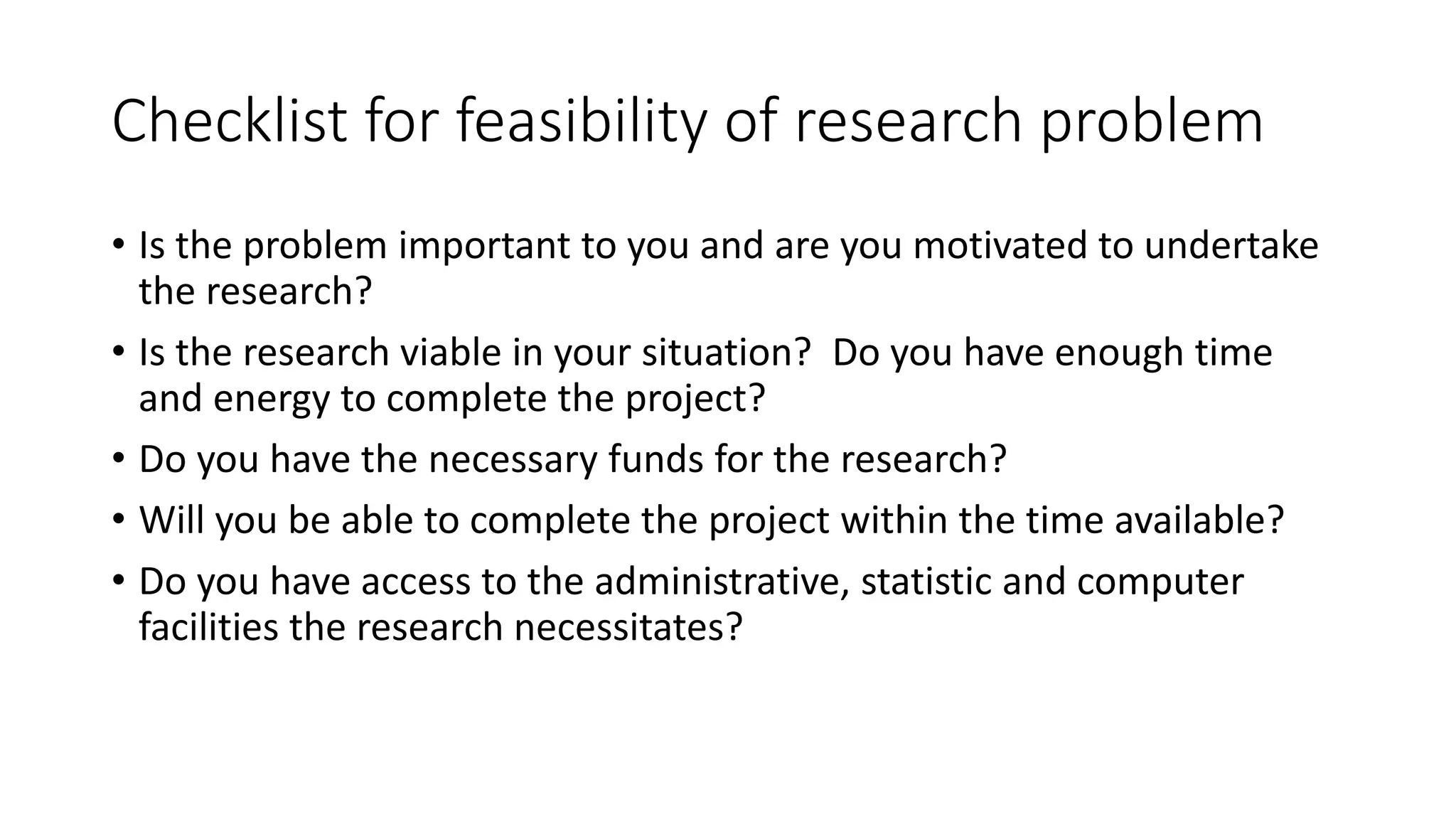 Checklist for feasibility of research problem
• Is the problem important to you and are you motivated to undertake
the research?
• Is the research viable in your situation? Do you have enough time
and energy to complete the project?
• Do you have the necessary funds for the research?
• Will you be able to complete the project within the time available?
• Do you have access to the administrative, statistic and computer
facilities the research necessitates?
 
