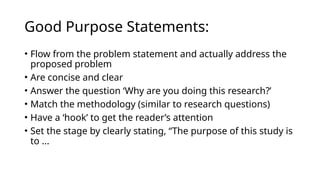 Good Purpose Statements:
• Flow from the problem statement and actually address the
proposed problem
• Are concise and clear
• Answer the question ‘Why are you doing this research?’
• Match the methodology (similar to research questions)
• Have a ‘hook’ to get the reader’s attention
• Set the stage by clearly stating, “The purpose of this study is
to ...
 
