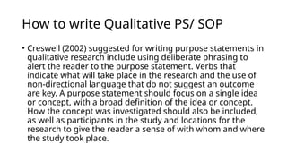 How to write Qualitative PS/ SOP
• Creswell (2002) suggested for writing purpose statements in
qualitative research include using deliberate phrasing to
alert the reader to the purpose statement. Verbs that
indicate what will take place in the research and the use of
non-directional language that do not suggest an outcome
are key. A purpose statement should focus on a single idea
or concept, with a broad definition of the idea or concept.
How the concept was investigated should also be included,
as well as participants in the study and locations for the
research to give the reader a sense of with whom and where
the study took place.
 