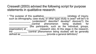Creswell (2003) advised the following script for purpose
statements in qualitative research:
• “The purpose of this qualitative_________________ (strategy of inquiry,
such as ethnography, case study, or other type) study is (was? will be?) to
________________ (understand? describe? develop? discover?) the
_________________(central phenomenon being studied) for
______________ (the participants, such as the individual, groups,
organization) at __________(research site). At this stage in the research,
the __________ (central phenomenon being studied) will be generally
defined as ___________________ (provide a general definition)”
 