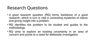 Research Questions
• A good research question (RQ) forms backbone of a good
research, which in turn is vital in unraveling mysteries of nature
and giving insight into a problem.
• RQ identifies the problem to be studied and guides to the
methodology.
• RQ aims to explore an existing uncertainty in an area of
concern and points to a need for deliberate investigation.
 