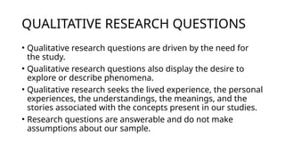 QUALITATIVE RESEARCH QUESTIONS
• Qualitative research questions are driven by the need for
the study.
• Qualitative research questions also display the desire to
explore or describe phenomena.
• Qualitative research seeks the lived experience, the personal
experiences, the understandings, the meanings, and the
stories associated with the concepts present in our studies.
• Research questions are answerable and do not make
assumptions about our sample.
 