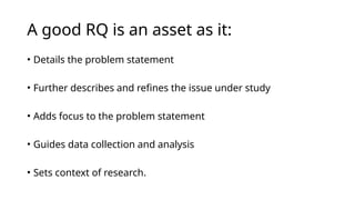 A good RQ is an asset as it:
• Details the problem statement
• Further describes and refines the issue under study
• Adds focus to the problem statement
• Guides data collection and analysis
• Sets context of research.
 