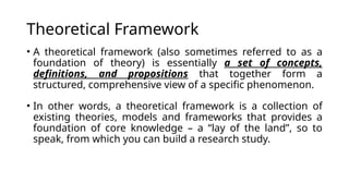 Theoretical Framework
• A theoretical framework (also sometimes referred to as a
foundation of theory) is essentially a set of concepts,
definitions, and propositions that together form a
structured, comprehensive view of a specific phenomenon.
• In other words, a theoretical framework is a collection of
existing theories, models and frameworks that provides a
foundation of core knowledge – a “lay of the land”, so to
speak, from which you can build a research study.
 