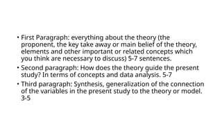 • First Paragraph: everything about the theory (the
proponent, the key take away or main belief of the theory,
elements and other important or related concepts which
you think are necessary to discuss) 5-7 sentences.
• Second paragraph: How does the theory guide the present
study? In terms of concepts and data analysis. 5-7
• Third paragraph: Synthesis, generalization of the connection
of the variables in the present study to the theory or model.
3-5
 