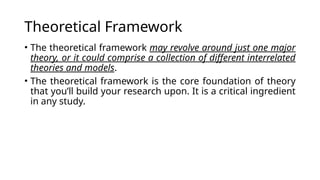 Theoretical Framework
• The theoretical framework may revolve around just one major
theory, or it could comprise a collection of different interrelated
theories and models.
• The theoretical framework is the core foundation of theory
that you’ll build your research upon. It is a critical ingredient
in any study.
 