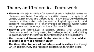 Theory and Theoretical Framework
• Theories are explanations of a natural or social behavior, event, or
phenomenon. More formally, a scientific theory is a system of
constructs (concepts) and propositions (relationships between those
constructs) that collectively presents a logical, systematic, and
coherent explanation of a phenomenon of interest within some
assumptions and boundary conditions (Bacharach 1989).
• Theories are formulated to explain, predict, and understand
phenomena and, in many cases, to challenge and extend existing
knowledge, within the limits of the critical bounding assumptions.
• The theoretical framework is the structure that can hold or
support a theory of a research study.
• The theoretical framework introduces and describes the theory
which explains why the research problem under study exists.
 