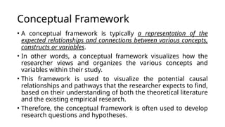 Conceptual Framework
• A conceptual framework is typically a representation of the
expected relationships and connections between various concepts,
constructs or variables.
• In other words, a conceptual framework visualizes how the
researcher views and organizes the various concepts and
variables within their study.
• This framework is used to visualize the potential causal
relationships and pathways that the researcher expects to find,
based on their understanding of both the theoretical literature
and the existing empirical research.
• Therefore, the conceptual framework is often used to develop
research questions and hypotheses.
 