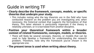 Guide in writing TF
• Clearly describe the framework, concepts, models, or specific
theories that underpin your study.
• This includes noting who the key theorists are in the field who have
conducted research on the problem you are investigating and, when
necessary, the historical context that supports the formulation of that
theory. This latter element is particularly important if the theory is
relatively unknown, or it is borrowed from another discipline.
• Position your theoretical framework within a broader
context of related frameworks, concepts, models, or theories.
• There will likely be several concepts, theories, or models that can be
used to help develop a framework for understanding the research
problem. Therefore, note why the framework you've chosen is the
appropriate one.
• The present tense is used when writing about theory.
 