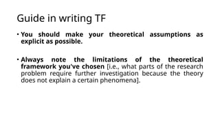 Guide in writing TF
• You should make your theoretical assumptions as
explicit as possible.
• Always note the limitations of the theoretical
framework you've chosen [i.e., what parts of the research
problem require further investigation because the theory
does not explain a certain phenomena].
 