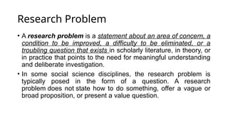 Research Problem
• A research problem is a statement about an area of concern, a
condition to be improved, a difficulty to be eliminated, or a
troubling question that exists in scholarly literature, in theory, or
in practice that points to the need for meaningful understanding
and deliberate investigation.
• In some social science disciplines, the research problem is
typically posed in the form of a question. A research
problem does not state how to do something, offer a vague or
broad proposition, or present a value question.
 