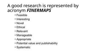A good research is represented by
acronym FINERMAPS
• Feasible
• Interesting
• Novel
• Ethical
• Relevant
• Manageable
• Appropriate
• Potential value and publishability
• Systematic
 