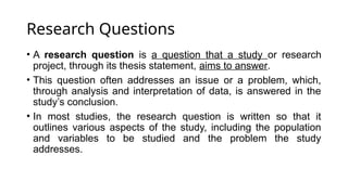Research Questions
• A research question is a question that a study or research
project, through its thesis statement, aims to answer.
• This question often addresses an issue or a problem, which,
through analysis and interpretation of data, is answered in the
study’s conclusion.
• In most studies, the research question is written so that it
outlines various aspects of the study, including the population
and variables to be studied and the problem the study
addresses.
 