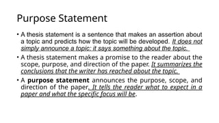 Purpose Statement
• A thesis statement is a sentence that makes an assertion about
a topic and predicts how the topic will be developed. It does not
simply announce a topic: it says something about the topic.
• A thesis statement makes a promise to the reader about the
scope, purpose, and direction of the paper. It summarizes the
conclusions that the writer has reached about the topic.
• A purpose statement announces the purpose, scope, and
direction of the paper. It tells the reader what to expect in a
paper and what the specific focus will be.
 