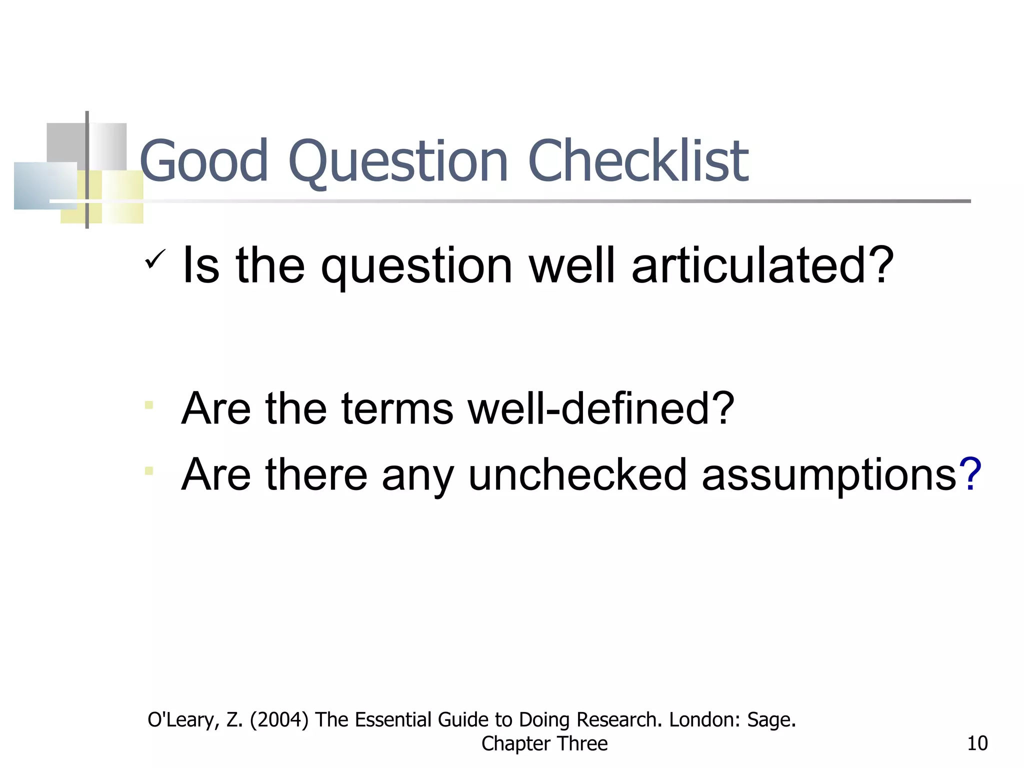 Good Question Checklist Is the question well articulated? Are the terms well-defined? Are there any unchecked assumptions ?   O'Leary, Z. (2004) The Essential Guide to Doing Research. London: Sage.  Chapter Three 