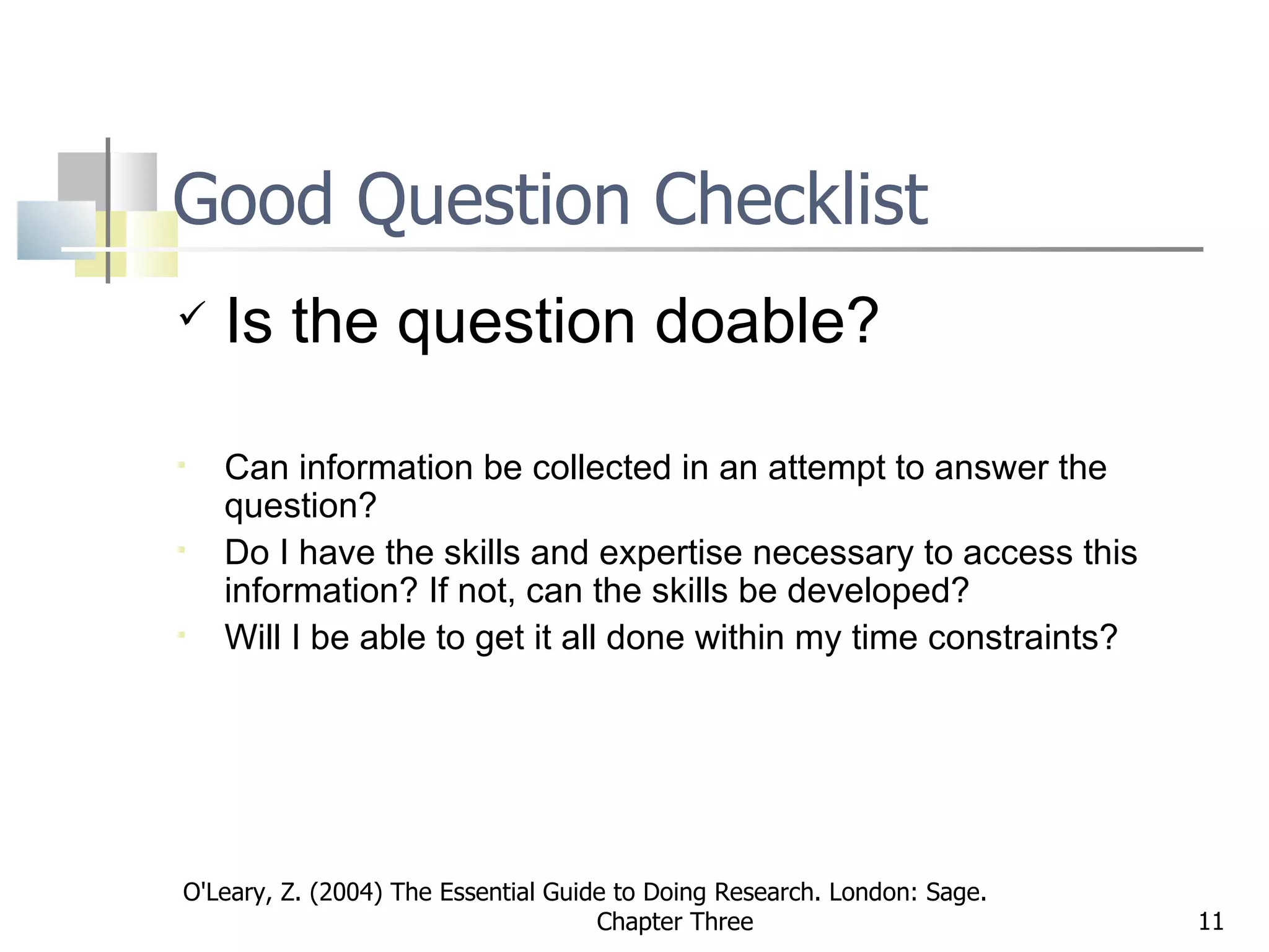 Good Question Checklist Is the question doable? Can information be collected in an attempt to answer the question?  Do I have the skills and expertise necessary to access this information? If not, can the skills be developed? Will I be able to get it all done within my time constraints?   O'Leary, Z. (2004) The Essential Guide to Doing Research. London: Sage.  Chapter Three 