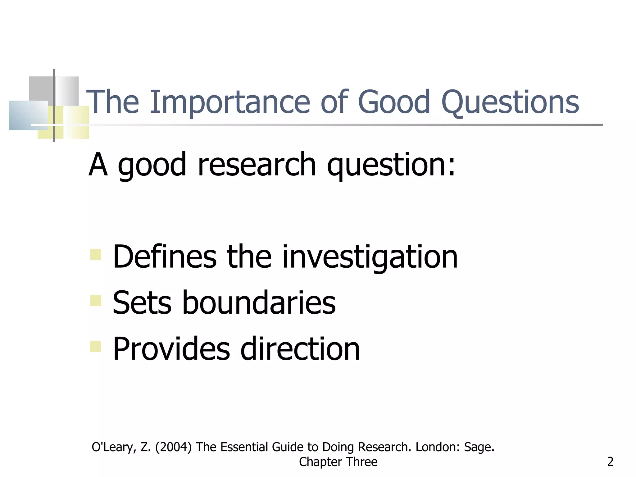 The Importance of Good Questions A good research question: Defines the investigation Sets boundaries Provides direction O'Leary, Z. (2004) The Essential Guide to Doing Research. London: Sage.  Chapter Three 