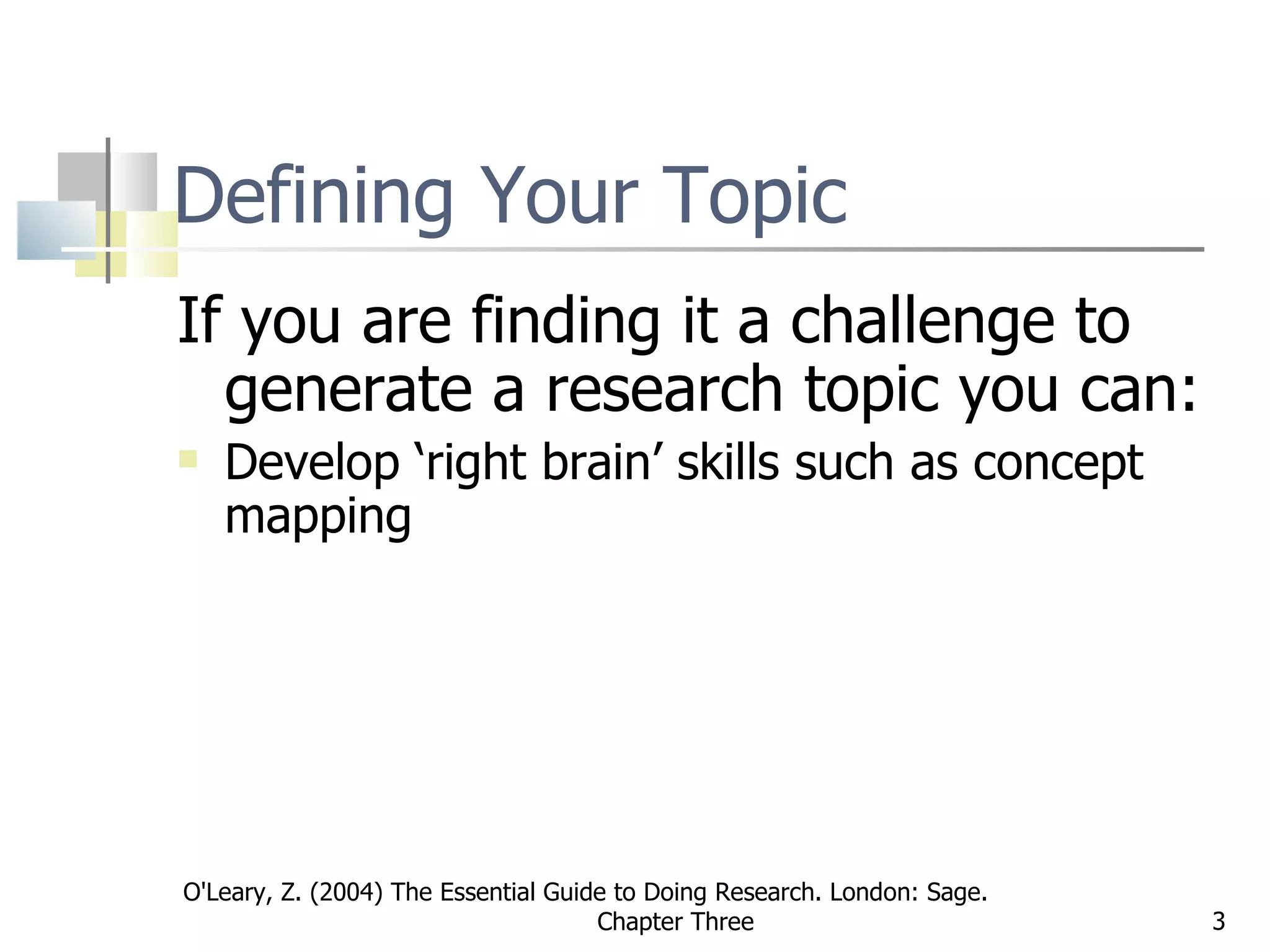 Defining Your Topic If you are finding it a challenge to generate a research topic you can: Develop ‘right brain’ skills such as concept mapping  O'Leary, Z. (2004) The Essential Guide to Doing Research. London: Sage.  Chapter Three 