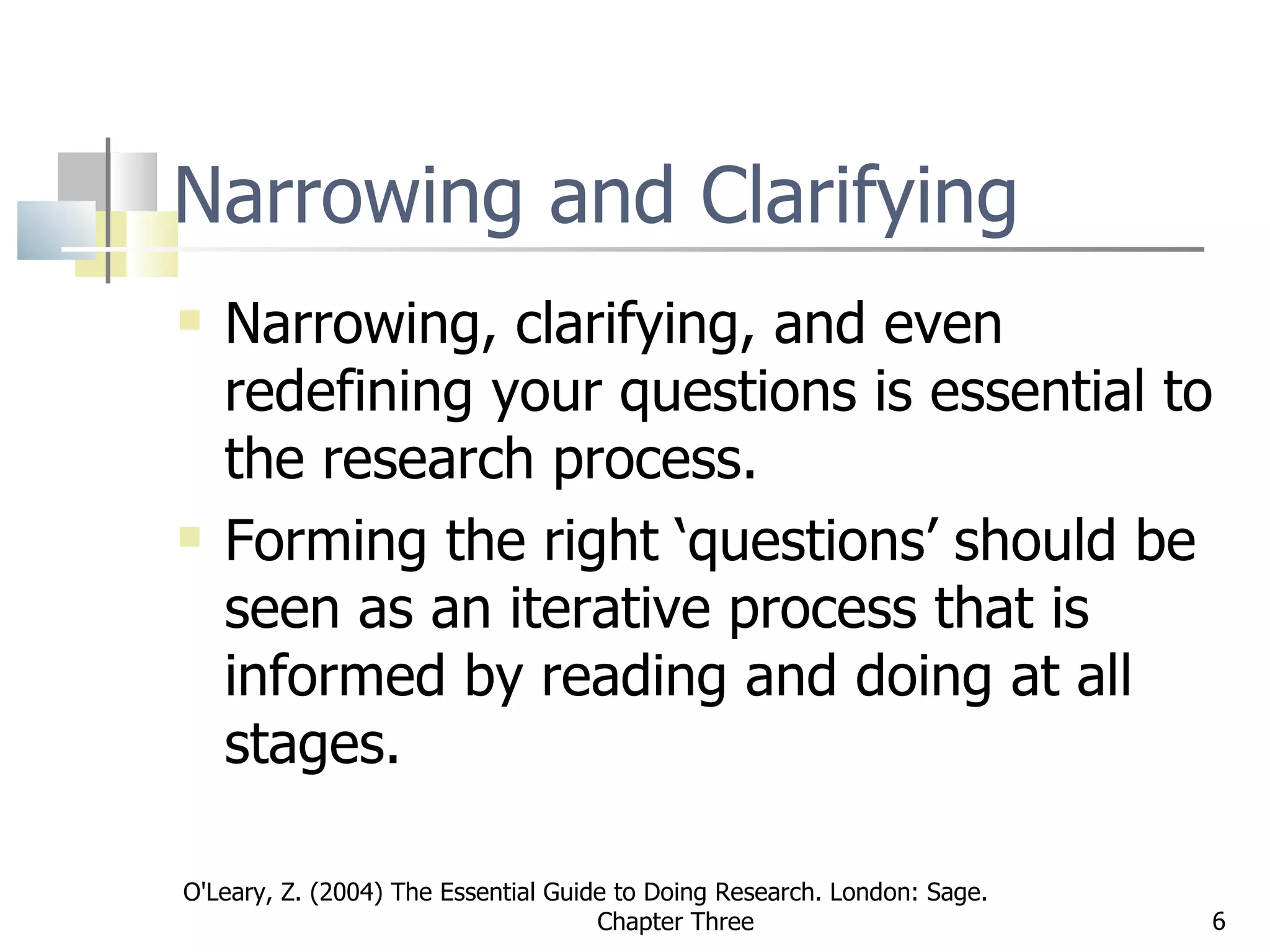 Narrowing and Clarifying Narrowing, clarifying, and even redefining your questions is essential to the research process.  Forming the right ‘questions’ should be seen as an iterative process that is informed by reading and doing at all stages.   O'Leary, Z. (2004) The Essential Guide to Doing Research. London: Sage.  Chapter Three 
