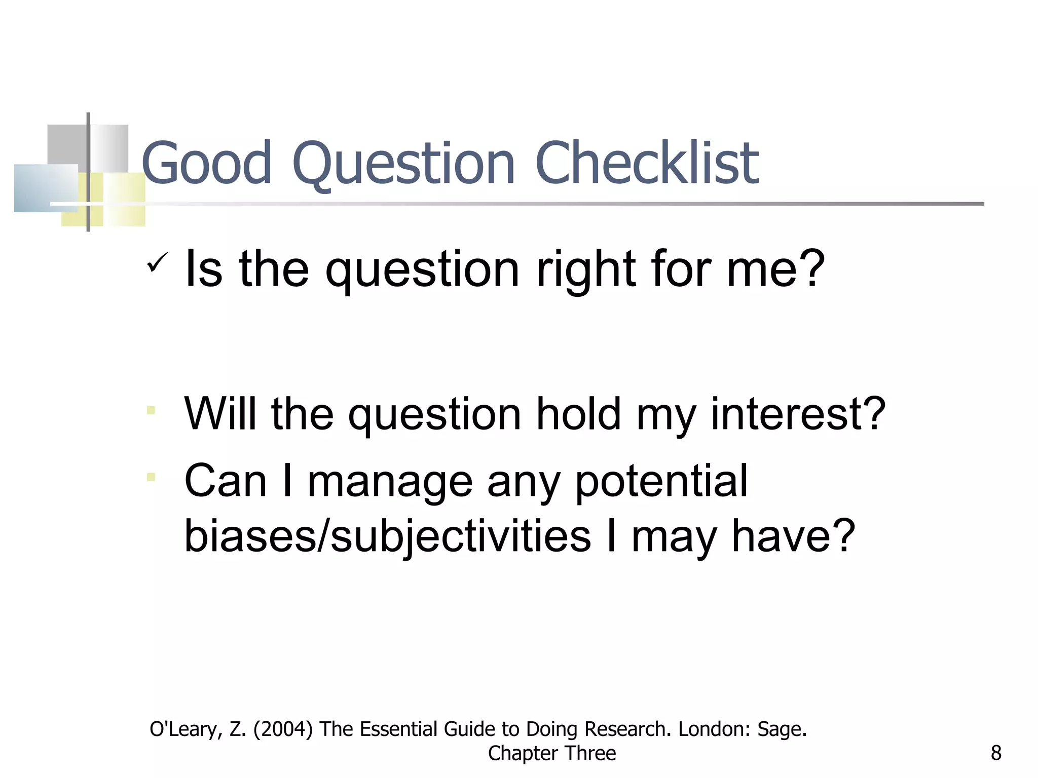Good Question Checklist Is the question right for me? Will the question hold my interest?  Can I manage any potential biases/subjectivities I may have? O'Leary, Z. (2004) The Essential Guide to Doing Research. London: Sage.  Chapter Three 