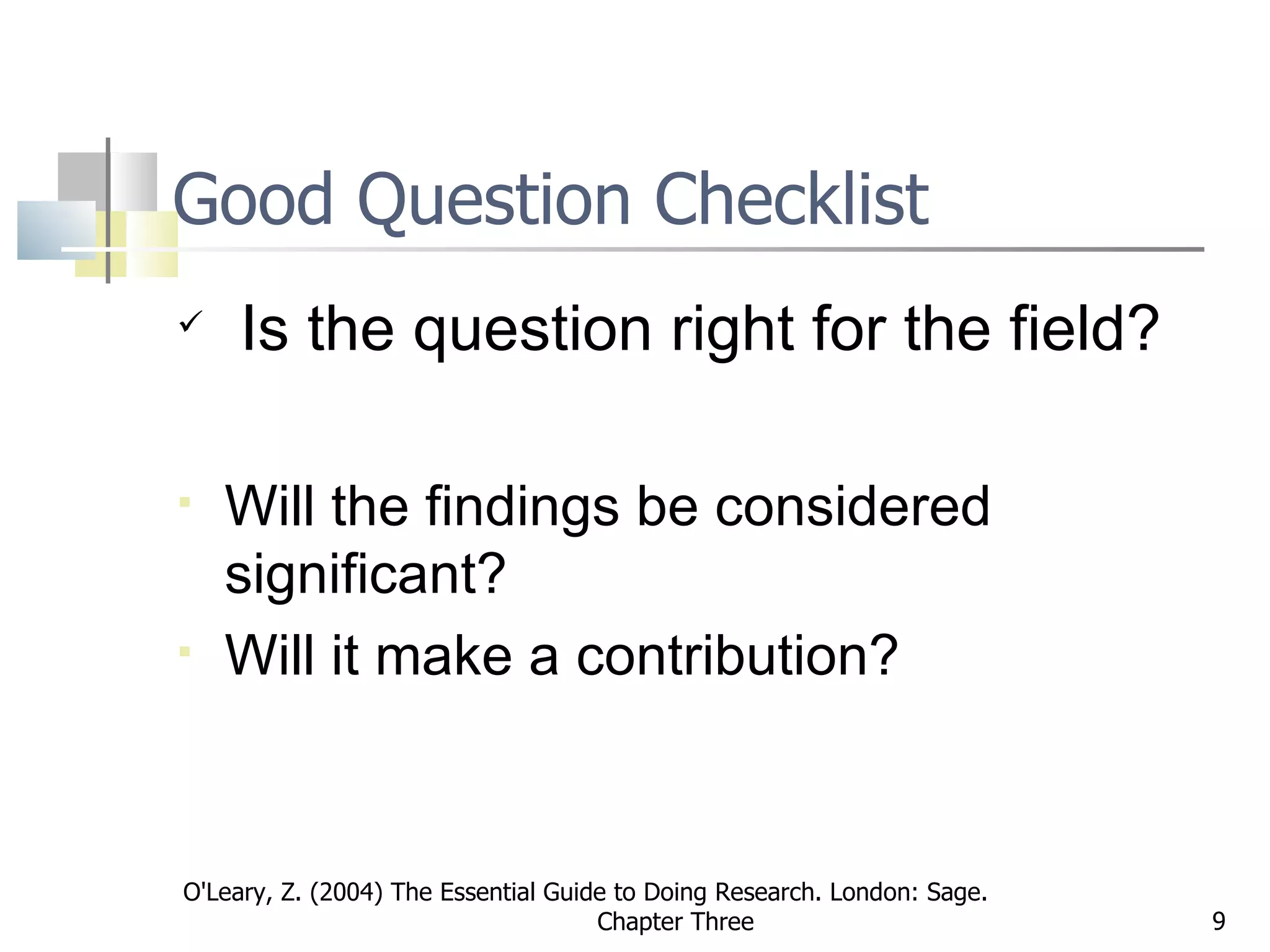 Good Question Checklist   Is the question right for the field? Will the findings be considered significant? Will it make a contribution? O'Leary, Z. (2004) The Essential Guide to Doing Research. London: Sage.  Chapter Three 