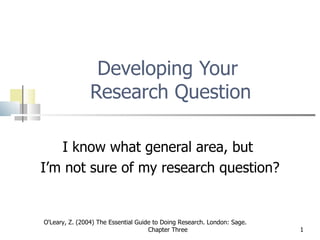 Developing Your  Research Question I know what general area, but  I’m not sure of my research question? O'Leary, Z. (2004) The Essential Guide to Doing Research. London: Sage.  Chapter Three 