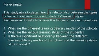 For example:
This study aims to determine the relationship between the types
of learning delivery mode and students’ learning styles.
Furthermore, it seeks to answer the following research questions:
1. What are the different learning delivery modes of the school?
2. What are the various learning styles of the students?
3. Is there a significant relationship between the different
learning delivery modes of the school and the learning styles
of its students?
 
