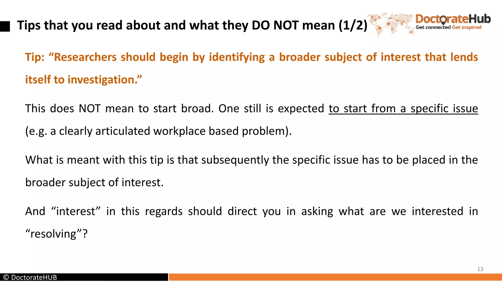 Tips that you read about and what they DO NOT mean (1/2)
Tip: “Researchers should begin by identifying a broader subject of interest that lends
itself to investigation.”
This does NOT mean to start broad. One still is expected to start from a specific issue
(e.g. a clearly articulated workplace based problem).
What is meant with this tip is that subsequently the specific issue has to be placed in the
broader subject of interest.
And “interest” in this regards should direct you in asking what are we interested in
“resolving”?
13
© DoctorateHUB
 