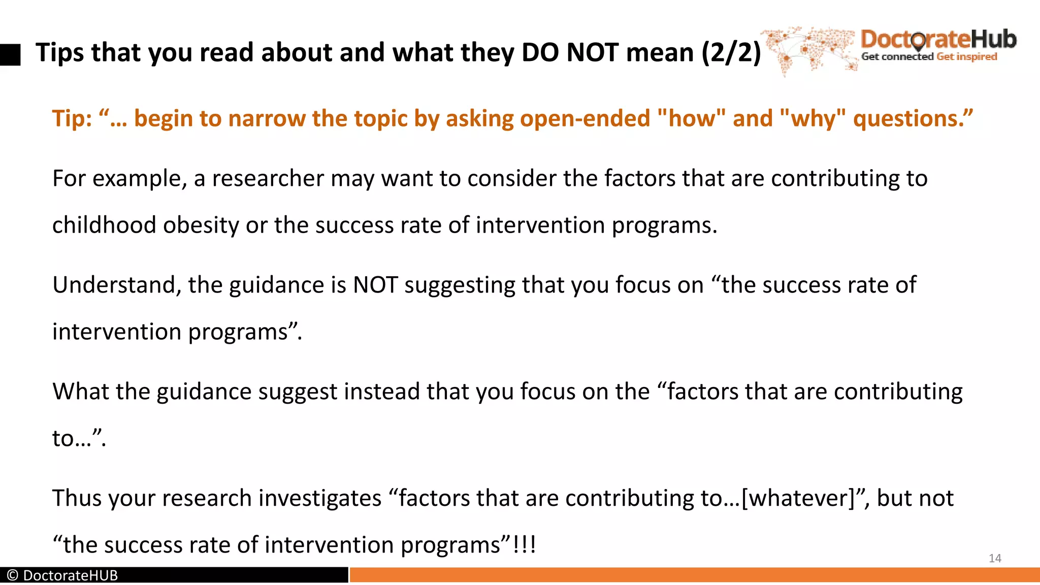 Tip: “… begin to narrow the topic by asking open-ended "how" and "why" questions.”
For example, a researcher may want to consider the factors that are contributing to
childhood obesity or the success rate of intervention programs.
Understand, the guidance is NOT suggesting that you focus on “the success rate of
intervention programs”.
What the guidance suggest instead that you focus on the “factors that are contributing
to…”.
Thus your research investigates “factors that are contributing to…[whatever]”, but not
“the success rate of intervention programs”!!! 14
Tips that you read about and what they DO NOT mean (2/2)
© DoctorateHUB
 