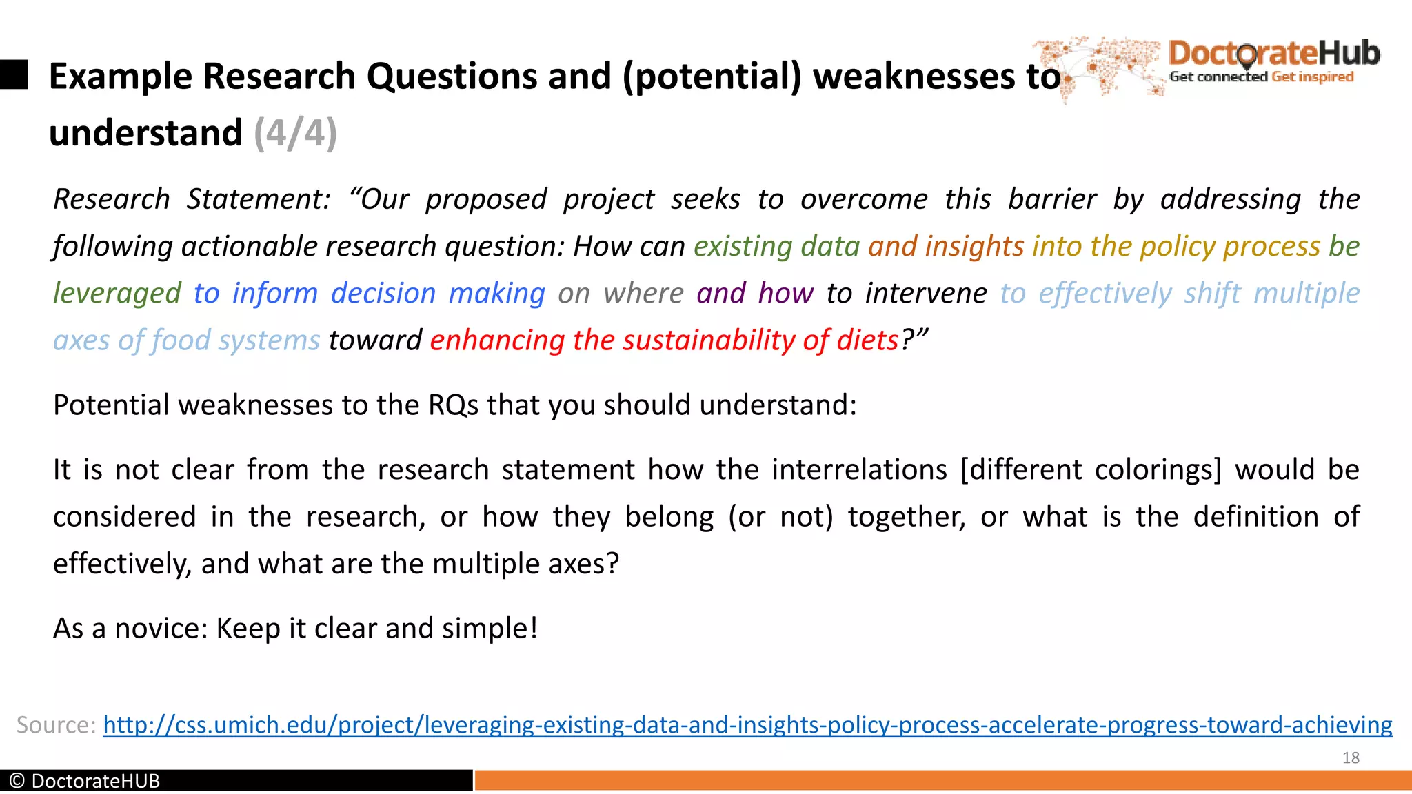 Example Research Questions and (potential) weaknesses to
understand (4/4)
Research Statement: “Our proposed project seeks to overcome this barrier by addressing the
following actionable research question: How can existing data and insights into the policy process be
leveraged to inform decision making on where and how to intervene to effectively shift multiple
axes of food systems toward enhancing the sustainability of diets?”
Potential weaknesses to the RQs that you should understand:
It is not clear from the research statement how the interrelations [different colorings] would be
considered in the research, or how they belong (or not) together, or what is the definition of
effectively, and what are the multiple axes?
As a novice: Keep it clear and simple!
18
Source: http://css.umich.edu/project/leveraging-existing-data-and-insights-policy-process-accelerate-progress-toward-achieving
© DoctorateHUB
 