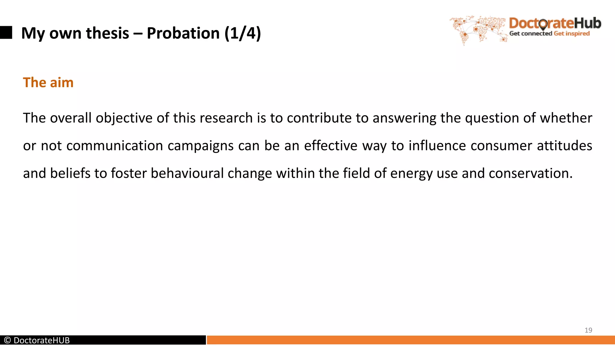My own thesis – Probation (1/4)
The aim
The overall objective of this research is to contribute to answering the question of whether
or not communication campaigns can be an effective way to influence consumer attitudes
and beliefs to foster behavioural change within the field of energy use and conservation.
19
© DoctorateHUB
 