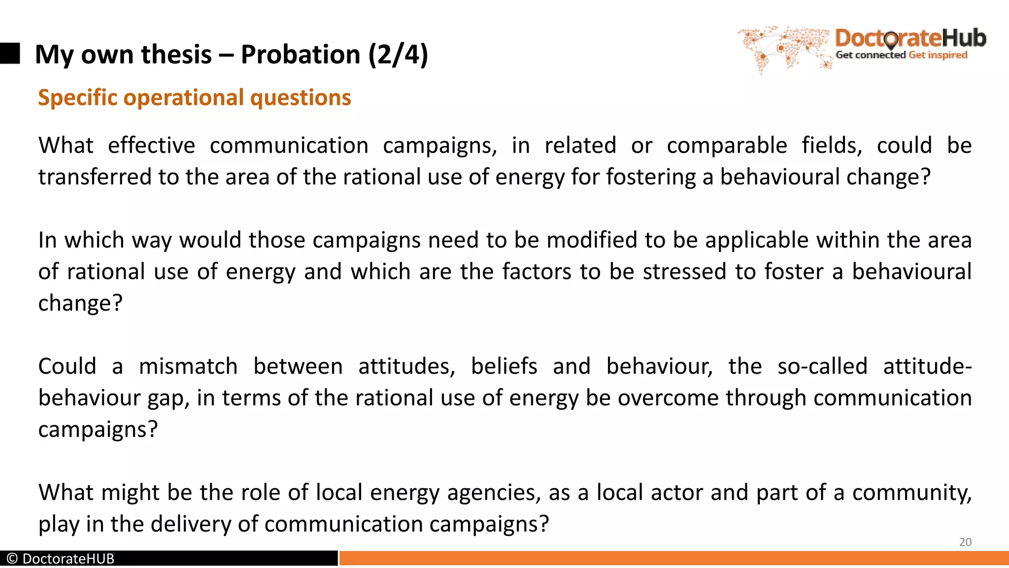 My own thesis – Probation (2/4)
20
© DoctorateHUB
Specific operational questions
What effective communication campaigns, in related or comparable fields, could be
transferred to the area of the rational use of energy for fostering a behavioural change?
In which way would those campaigns need to be modified to be applicable within the area
of rational use of energy and which are the factors to be stressed to foster a behavioural
change?
Could a mismatch between attitudes, beliefs and behaviour, the so-called attitude-
behaviour gap, in terms of the rational use of energy be overcome through communication
campaigns?
What might be the role of local energy agencies, as a local actor and part of a community,
play in the delivery of communication campaigns?
 