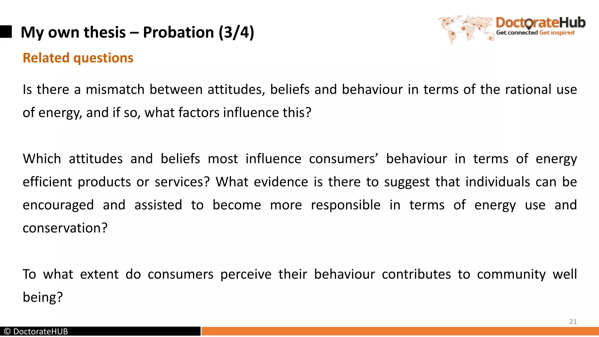 My own thesis – Probation (3/4)
21
© DoctorateHUB
Related questions
Is there a mismatch between attitudes, beliefs and behaviour in terms of the rational use
of energy, and if so, what factors influence this?
Which attitudes and beliefs most influence consumers’ behaviour in terms of energy
efficient products or services? What evidence is there to suggest that individuals can be
encouraged and assisted to become more responsible in terms of energy use and
conservation?
To what extent do consumers perceive their behaviour contributes to community well
being?
 