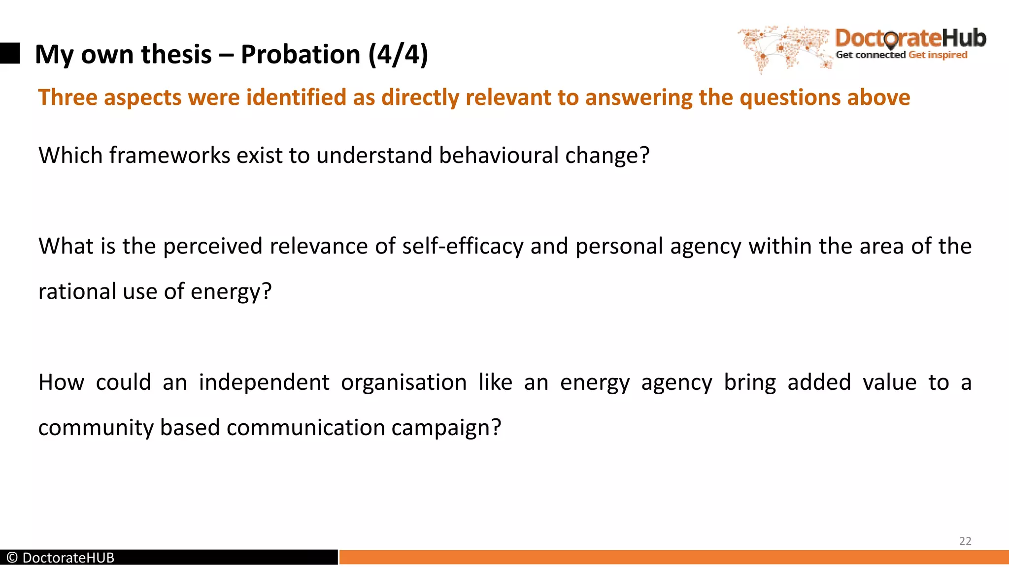My own thesis – Probation (4/4)
22
© DoctorateHUB
Three aspects were identified as directly relevant to answering the questions above
Which frameworks exist to understand behavioural change?
What is the perceived relevance of self-efficacy and personal agency within the area of the
rational use of energy?
How could an independent organisation like an energy agency bring added value to a
community based communication campaign?
 