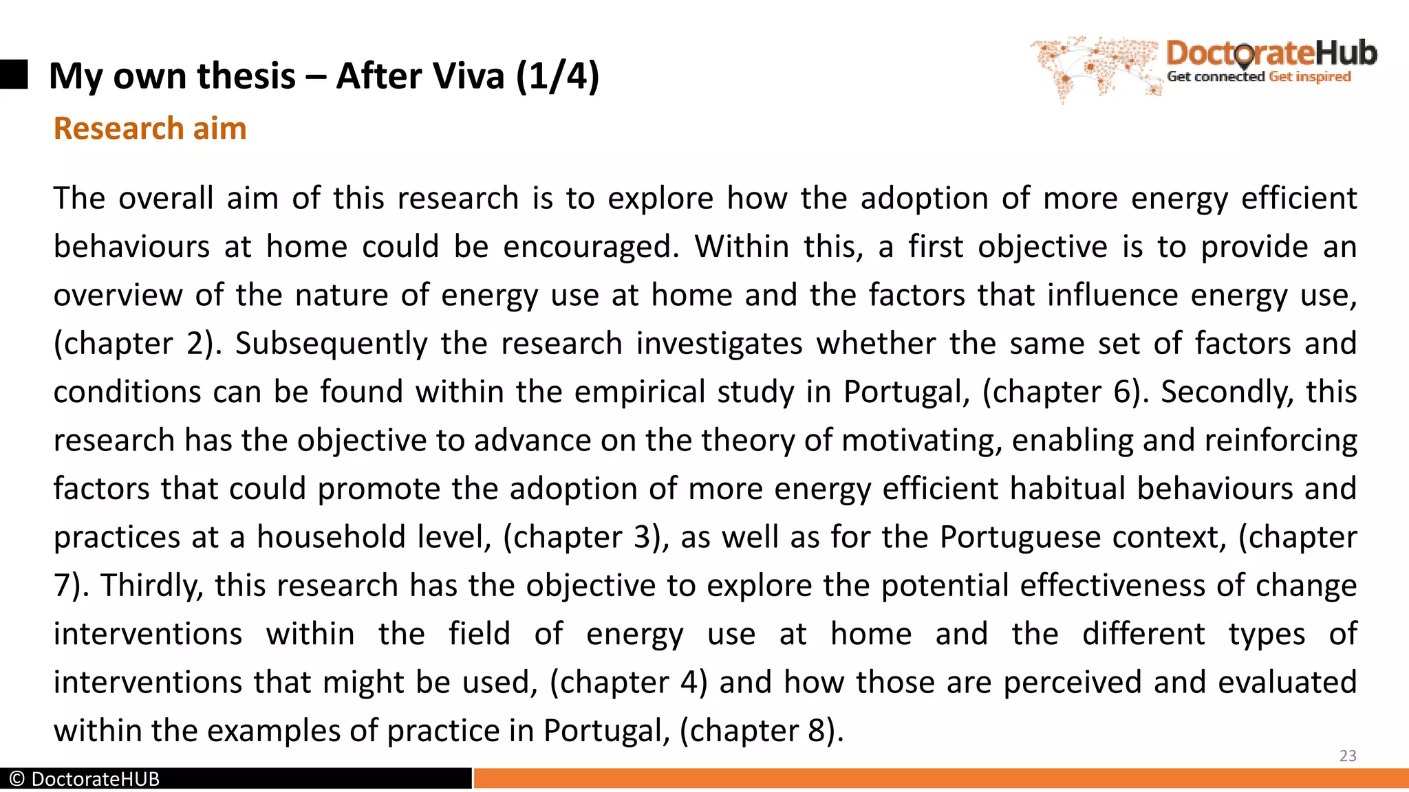 My own thesis – After Viva (1/4)
23
© DoctorateHUB
Research aim
The overall aim of this research is to explore how the adoption of more energy efficient
behaviours at home could be encouraged. Within this, a first objective is to provide an
overview of the nature of energy use at home and the factors that influence energy use,
(chapter 2). Subsequently the research investigates whether the same set of factors and
conditions can be found within the empirical study in Portugal, (chapter 6). Secondly, this
research has the objective to advance on the theory of motivating, enabling and reinforcing
factors that could promote the adoption of more energy efficient habitual behaviours and
practices at a household level, (chapter 3), as well as for the Portuguese context, (chapter
7). Thirdly, this research has the objective to explore the potential effectiveness of change
interventions within the field of energy use at home and the different types of
interventions that might be used, (chapter 4) and how those are perceived and evaluated
within the examples of practice in Portugal, (chapter 8).
 