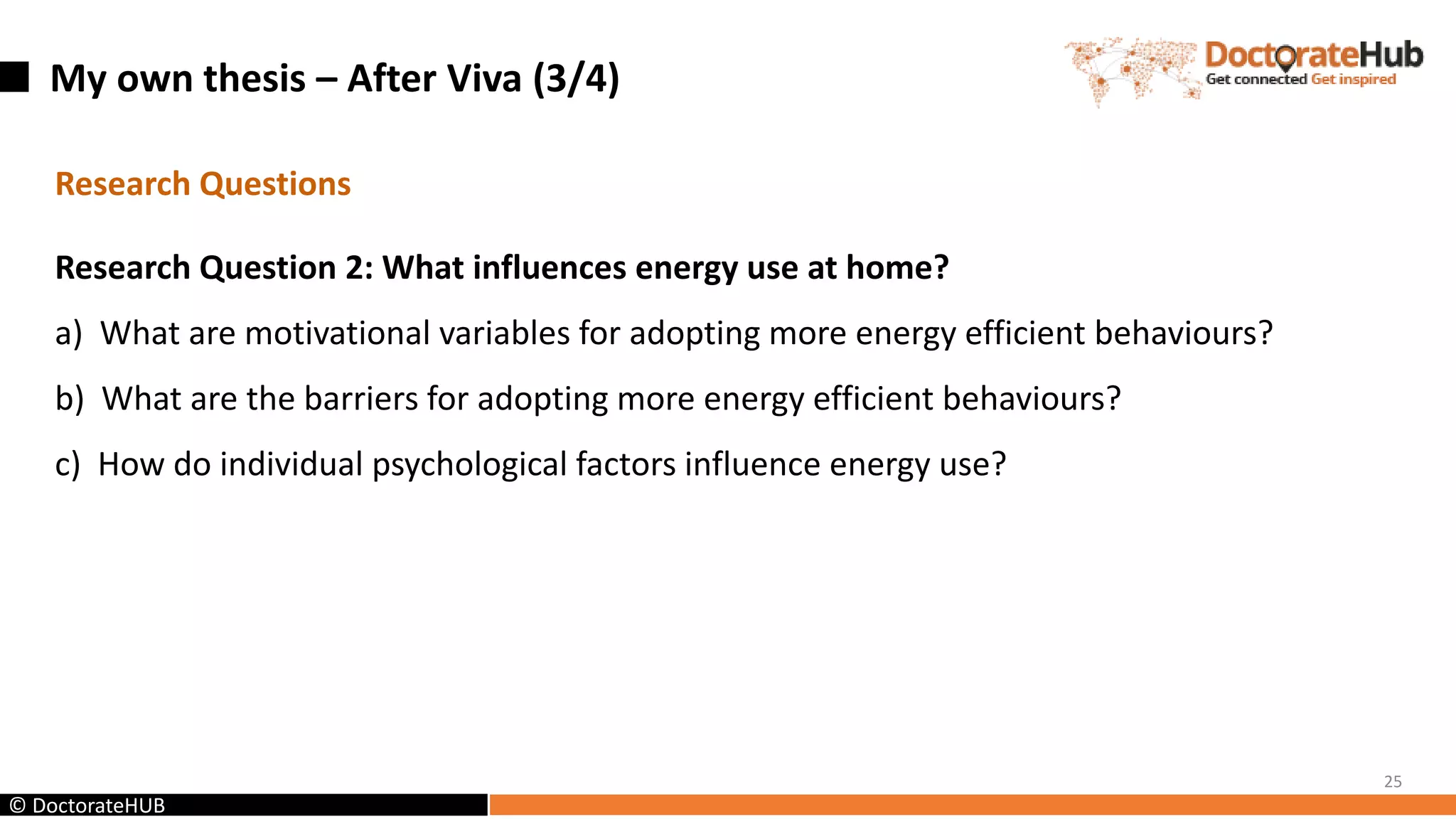 My own thesis – After Viva (3/4)
25
© DoctorateHUB
Research Questions
Research Question 2: What influences energy use at home?
a) What are motivational variables for adopting more energy efficient behaviours?
b) What are the barriers for adopting more energy efficient behaviours?
c) How do individual psychological factors influence energy use?
 