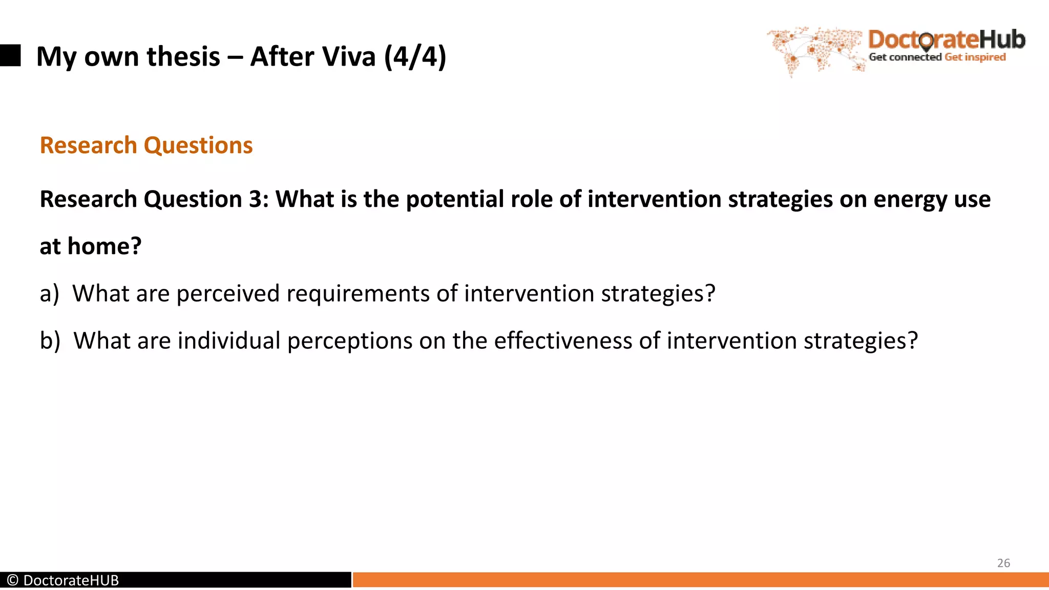 My own thesis – After Viva (4/4)
26
© DoctorateHUB
Research Questions
Research Question 3: What is the potential role of intervention strategies on energy use
at home?
a) What are perceived requirements of intervention strategies?
b) What are individual perceptions on the effectiveness of intervention strategies?
 