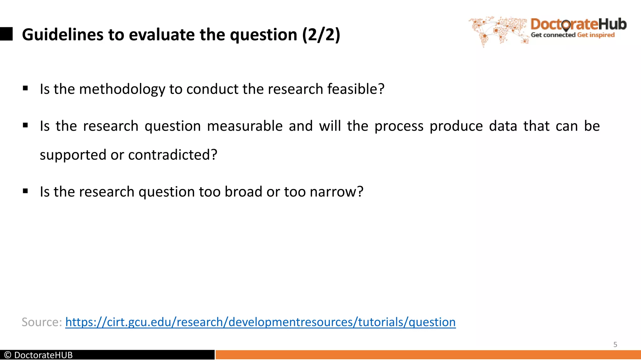 Guidelines to evaluate the question (2/2)
 Is the methodology to conduct the research feasible?
 Is the research question measurable and will the process produce data that can be
supported or contradicted?
 Is the research question too broad or too narrow?
Source: https://cirt.gcu.edu/research/developmentresources/tutorials/question
5
© DoctorateHUB
 