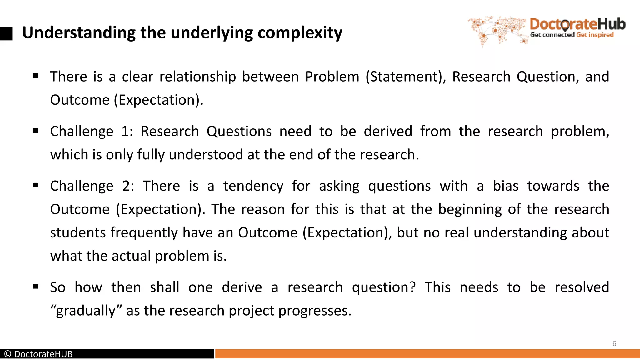 Understanding the underlying complexity
 There is a clear relationship between Problem (Statement), Research Question, and
Outcome (Expectation).
 Challenge 1: Research Questions need to be derived from the research problem,
which is only fully understood at the end of the research.
 Challenge 2: There is a tendency for asking questions with a bias towards the
Outcome (Expectation). The reason for this is that at the beginning of the research
students frequently have an Outcome (Expectation), but no real understanding about
what the actual problem is.
 So how then shall one derive a research question? This needs to be resolved
“gradually” as the research project progresses.
6
© DoctorateHUB
 