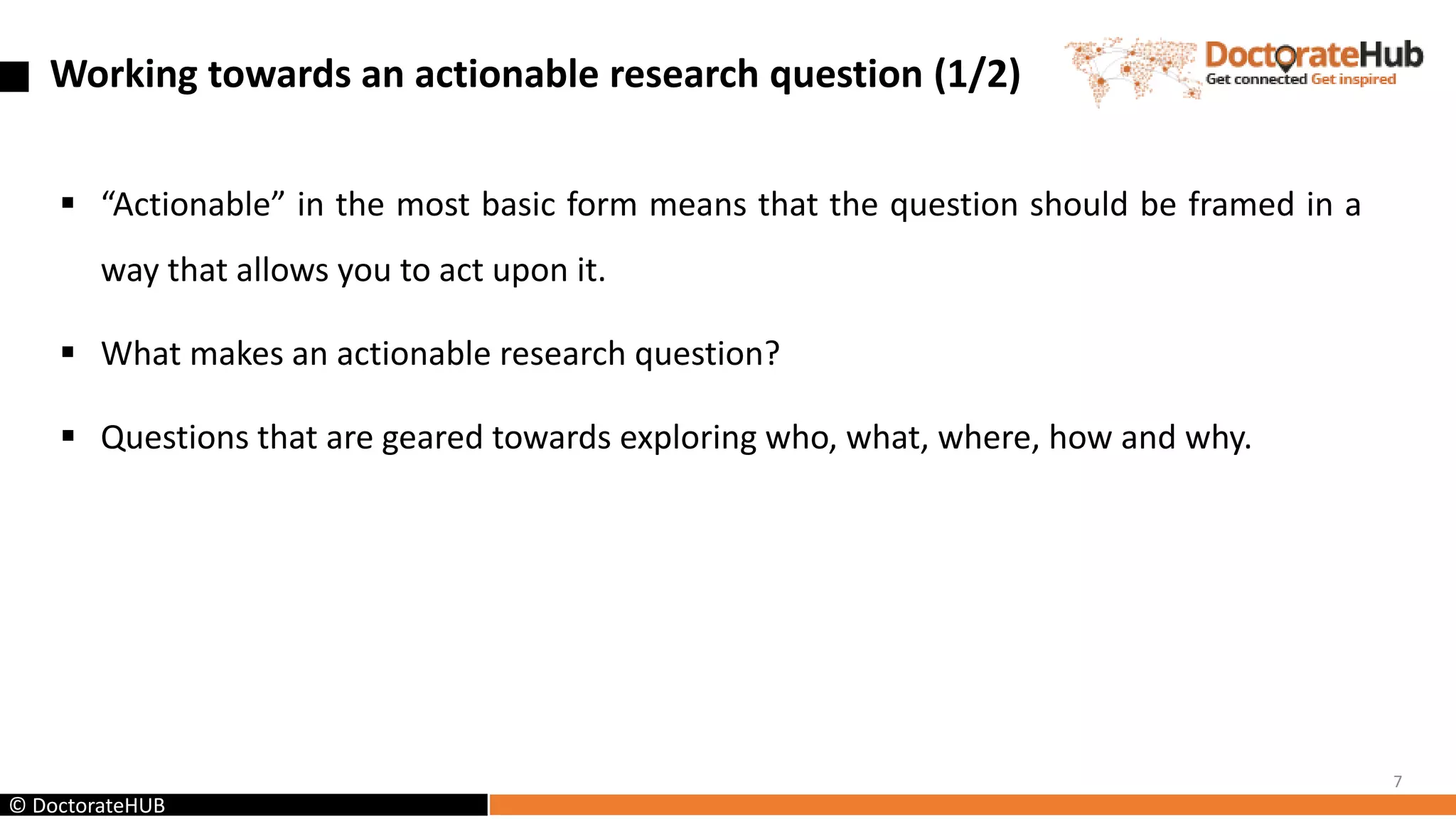 Working towards an actionable research question (1/2)
 “Actionable” in the most basic form means that the question should be framed in a
way that allows you to act upon it.
 What makes an actionable research question?
 Questions that are geared towards exploring who, what, where, how and why.
7
© DoctorateHUB
 