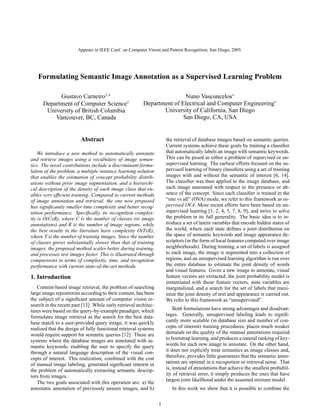 Appears in IEEE Conf. on Computer Vision and Pattern Recognition, San Diego, 2005.

Formulating Semantic Image Annotation as a Supervised Learning Problem
Gustavo Carneiro†,∗
Department of Computer Science†
University of British Columbia
Vancouver, BC, Canada

Nuno Vasconcelos∗
Department of Electrical and Computer Engineering∗
University of California, San Diego
San Diego, CA, USA

Abstract

the retrieval of database images based on semantic queries.
Current systems achieve these goals by training a classiﬁer
that automatically labels an image with semantic keywords.
This can be posed as either a problem of supervised or unsupervised learning. The earliest efforts focused on the supervised learning of binary classiﬁers using a set of training
images with and without the semantic of interest [6, 14].
The classiﬁer was then applied to the image database, and
each image annotated with respect to the presence or absence of the concept. Since each classiﬁer is trained in the
“one vs all” (OVA) mode, we refer to this framework as supervised OVA. More recent efforts have been based on unsupervised learning [1, 2, 4, 5, 7, 8, 9], and strive to solve
the problem in its full generality. The basic idea is to introduce a set of latent variables that encode hidden states of
the world, where each state deﬁnes a joint distribution on
the space of semantic keywords and image appearance descriptors (in the form of local features computed over image
neighborhoods). During training, a set of labels is assigned
to each image, the image is segmented into a collection of
regions, and an unsupervised learning algorithm is run over
the entire database to estimate the joint density of words
and visual features. Given a new image to annotate, visual
feature vectors are extracted, the joint probability model is
instantiated with those feature vectors, state variables are
marginalized, and a search for the set of labels that maximize the joint density of text and appearance is carried out.
We refer to this framework as “unsupervised”.

We introduce a new method to automatically annotate
and retrieve images using a vocabulary of image semantics. The novel contributions include a discriminant formulation of the problem, a multiple instance learning solution
that enables the estimation of concept probability distributions without prior image segmentation, and a hierarchical description of the density of each image class that enables very efﬁcient training. Compared to current methods
of image annotation and retrieval, the one now proposed
has signiﬁcantly smaller time complexity and better recognition performance. Speciﬁcally, its recognition complexity is O(CxR), where C is the number of classes (or image
annotations) and R is the number of image regions, while
the best results in the literature have complexity O(TxR),
where T is the number of training images. Since the number
of classes grows substantially slower than that of training
images, the proposed method scales better during training,
and processes test images faster. This is illustrated through
comparisons in terms of complexity, time, and recognition
performance with current state-of-the-art methods.

1. Introduction
Content-based image retrieval, the problem of searching
large image repositories according to their content, has been
the subject of a signiﬁcant amount of computer vision research in the recent past [13]. While early retrieval architectures were based on the query-by-example paradigm, which
formulates image retrieval as the search for the best database match to a user-provided query image, it was quickly
realized that the design of fully functional retrieval systems
would require support for semantic queries [12]. These are
systems where the database images are annotated with semantic keywords, enabling the user to specify the query
through a natural language description of the visual concepts of interest. This realization, combined with the cost
of manual image labeling, generated signiﬁcant interest in
the problem of automatically extracting semantic descriptors from images.
The two goals associated with this operation are: a) the
automatic annotation of previously unseen images, and b)

Both formulations have strong advantages and disadvantages. Generally, unsupervised labeling leads to signiﬁcantly more scalable (in database size and number of concepts of interest) training procedures, places much weaker
demands on the quality of the manual annotations required
to bootstrap learning, and produces a natural ranking of keywords for each new image to annotate. On the other hand,
it does not explicitly treat semantics as image classes and,
therefore, provides little guarantees that the semantic annotations are optimal in a recognition or retrieval sense. That
is, instead of annotations that achieve the smallest probability of retrieval error, it simply produces the ones that have
largest joint likelihood under the assumed mixture model.
In this work we show that it is possible to combine the
1

 