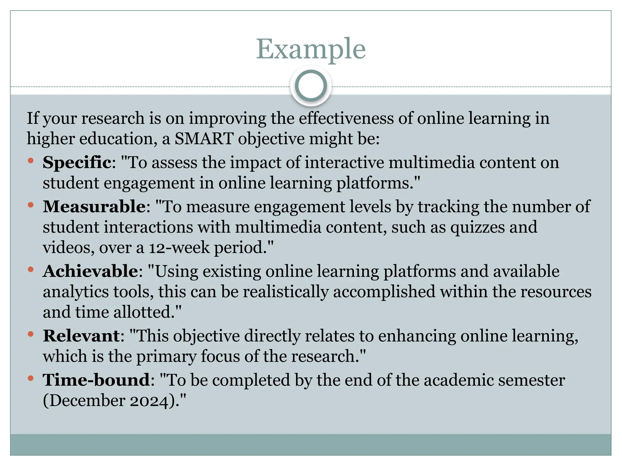 Example
If your research is on improving the effectiveness of online learning in
higher education, a SMART objective might be:
 Specific: "To assess the impact of interactive multimedia content on
student engagement in online learning platforms."
 Measurable: "To measure engagement levels by tracking the number of
student interactions with multimedia content, such as quizzes and
videos, over a 12-week period."
 Achievable: "Using existing online learning platforms and available
analytics tools, this can be realistically accomplished within the resources
and time allotted."
 Relevant: "This objective directly relates to enhancing online learning,
which is the primary focus of the research."
 Time-bound: "To be completed by the end of the academic semester
(December 2024)."
 