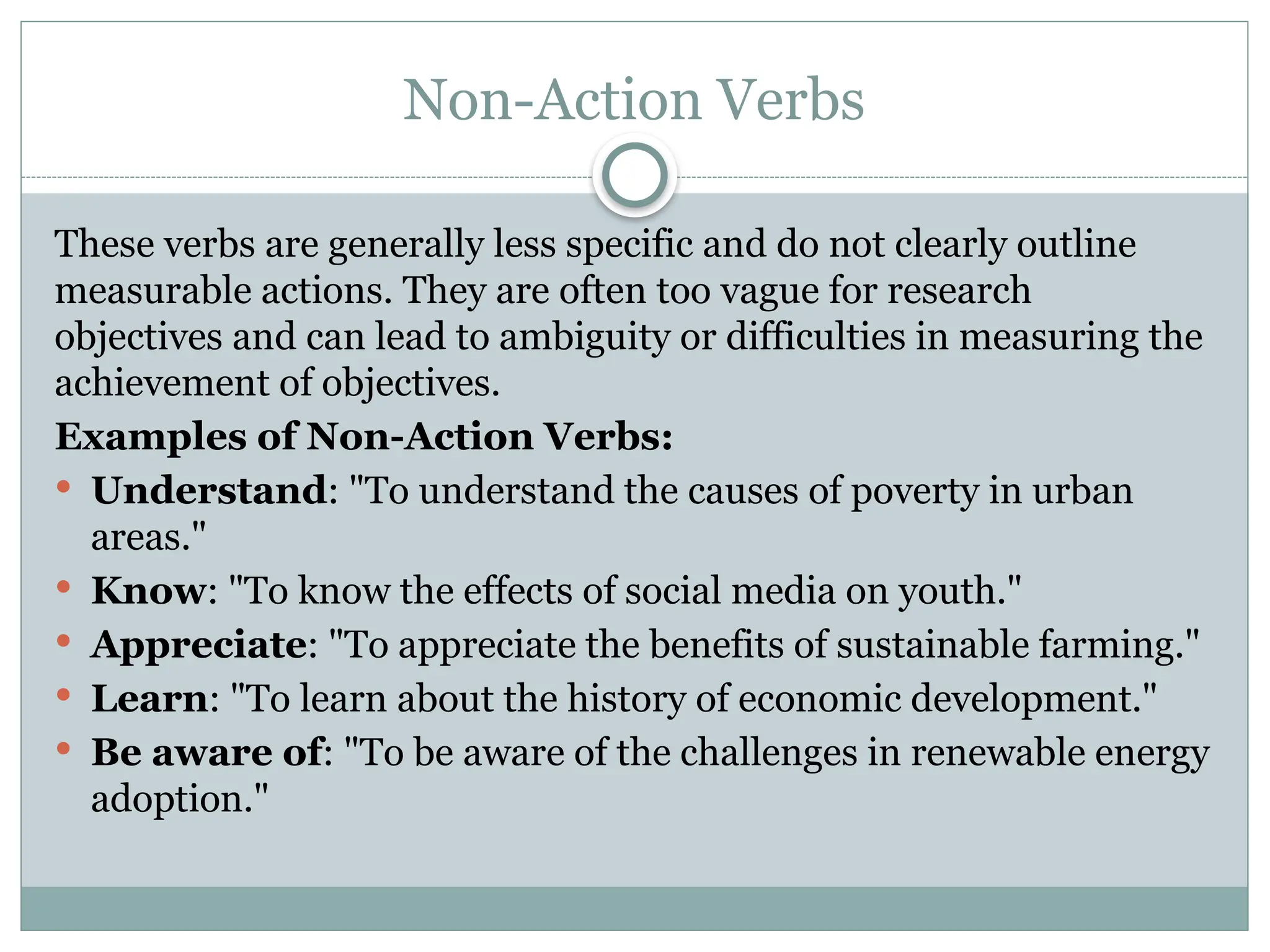 Non-Action Verbs
These verbs are generally less specific and do not clearly outline
measurable actions. They are often too vague for research
objectives and can lead to ambiguity or difficulties in measuring the
achievement of objectives.
Examples of Non-Action Verbs:
 Understand: "To understand the causes of poverty in urban
areas."
 Know: "To know the effects of social media on youth."
 Appreciate: "To appreciate the benefits of sustainable farming."
 Learn: "To learn about the history of economic development."
 Be aware of: "To be aware of the challenges in renewable energy
adoption."
 