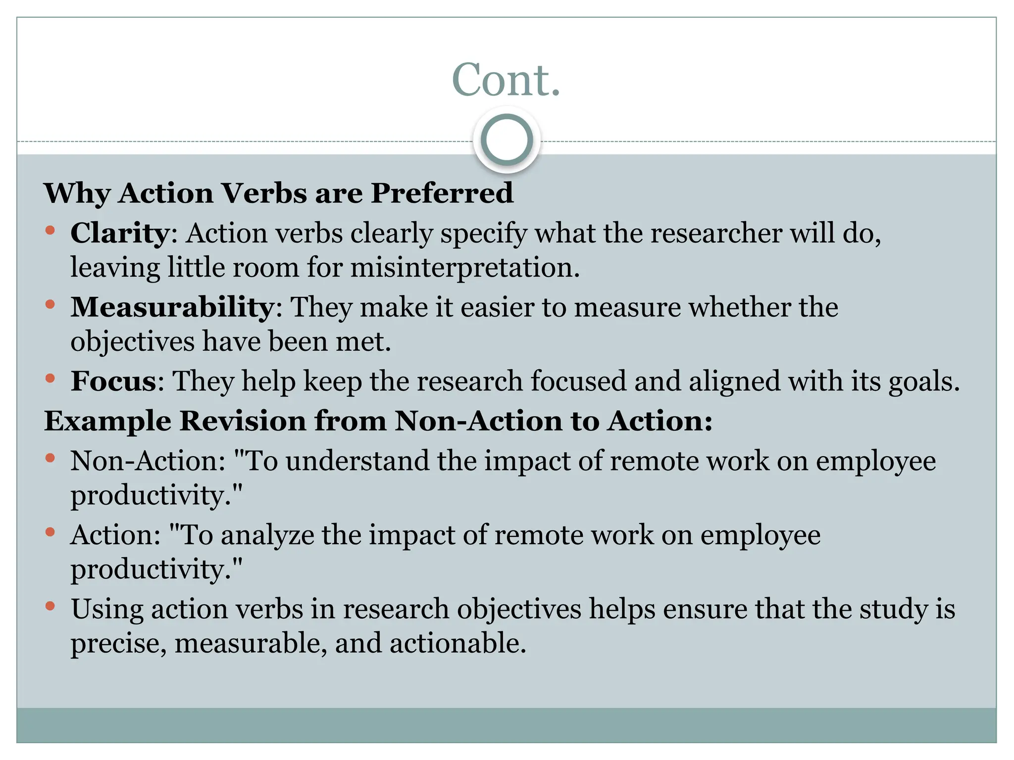 Cont.
Why Action Verbs are Preferred
 Clarity: Action verbs clearly specify what the researcher will do,
leaving little room for misinterpretation.
 Measurability: They make it easier to measure whether the
objectives have been met.
 Focus: They help keep the research focused and aligned with its goals.
Example Revision from Non-Action to Action:
 Non-Action: "To understand the impact of remote work on employee
productivity."
 Action: "To analyze the impact of remote work on employee
productivity."
 Using action verbs in research objectives helps ensure that the study is
precise, measurable, and actionable.
 