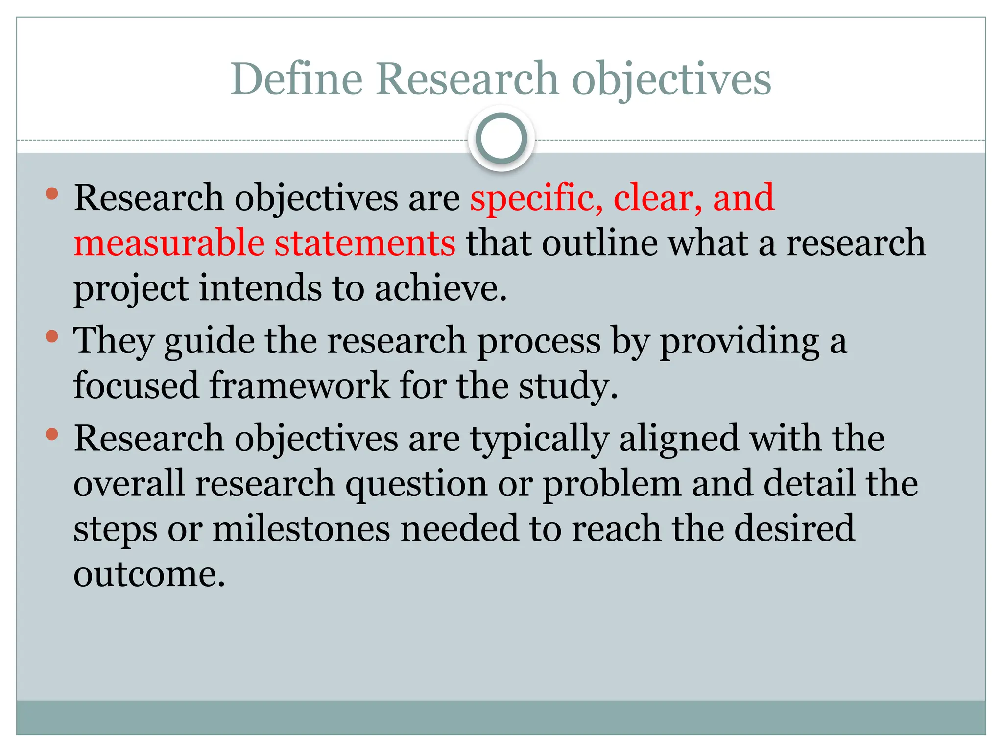 Define Research objectives
 Research objectives are specific, clear, and
measurable statements that outline what a research
project intends to achieve.
 They guide the research process by providing a
focused framework for the study.
 Research objectives are typically aligned with the
overall research question or problem and detail the
steps or milestones needed to reach the desired
outcome.
 