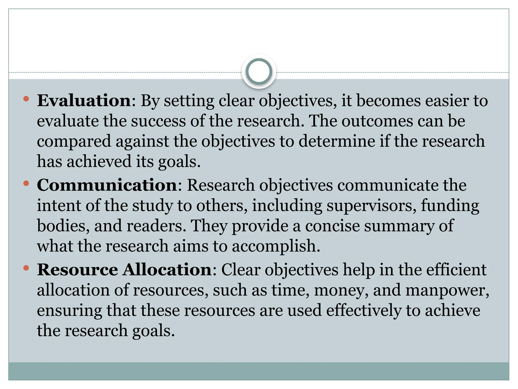  Evaluation: By setting clear objectives, it becomes easier to
evaluate the success of the research. The outcomes can be
compared against the objectives to determine if the research
has achieved its goals.
 Communication: Research objectives communicate the
intent of the study to others, including supervisors, funding
bodies, and readers. They provide a concise summary of
what the research aims to accomplish.
 Resource Allocation: Clear objectives help in the efficient
allocation of resources, such as time, money, and manpower,
ensuring that these resources are used effectively to achieve
the research goals.
 