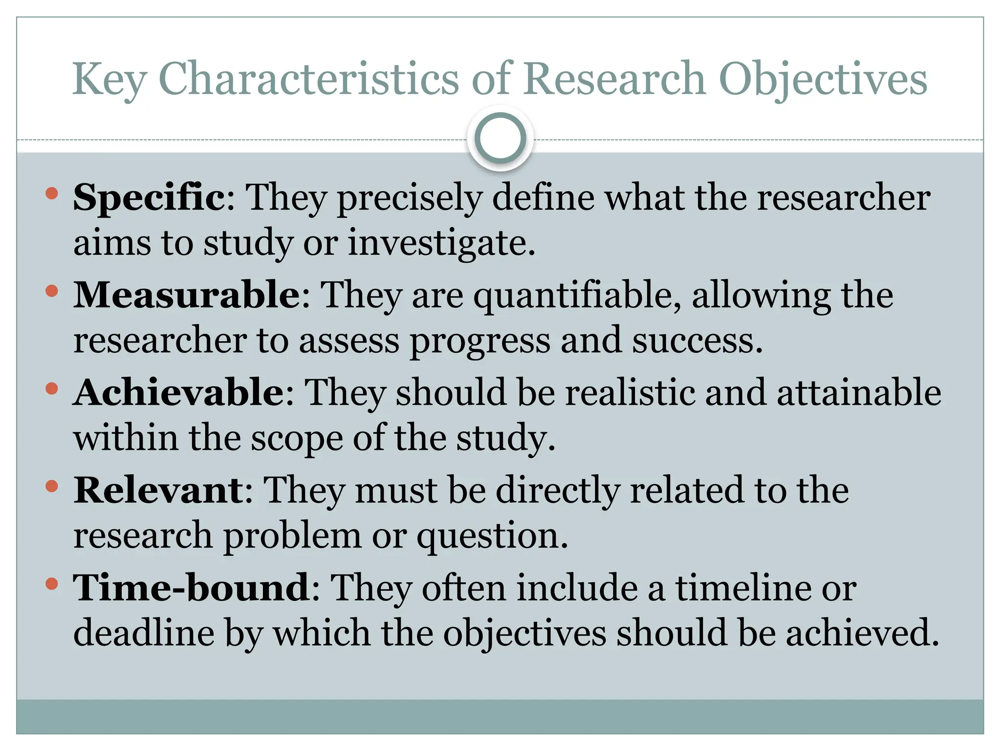 Key Characteristics of Research Objectives
 Specific: They precisely define what the researcher
aims to study or investigate.
 Measurable: They are quantifiable, allowing the
researcher to assess progress and success.
 Achievable: They should be realistic and attainable
within the scope of the study.
 Relevant: They must be directly related to the
research problem or question.
 Time-bound: They often include a timeline or
deadline by which the objectives should be achieved.
 