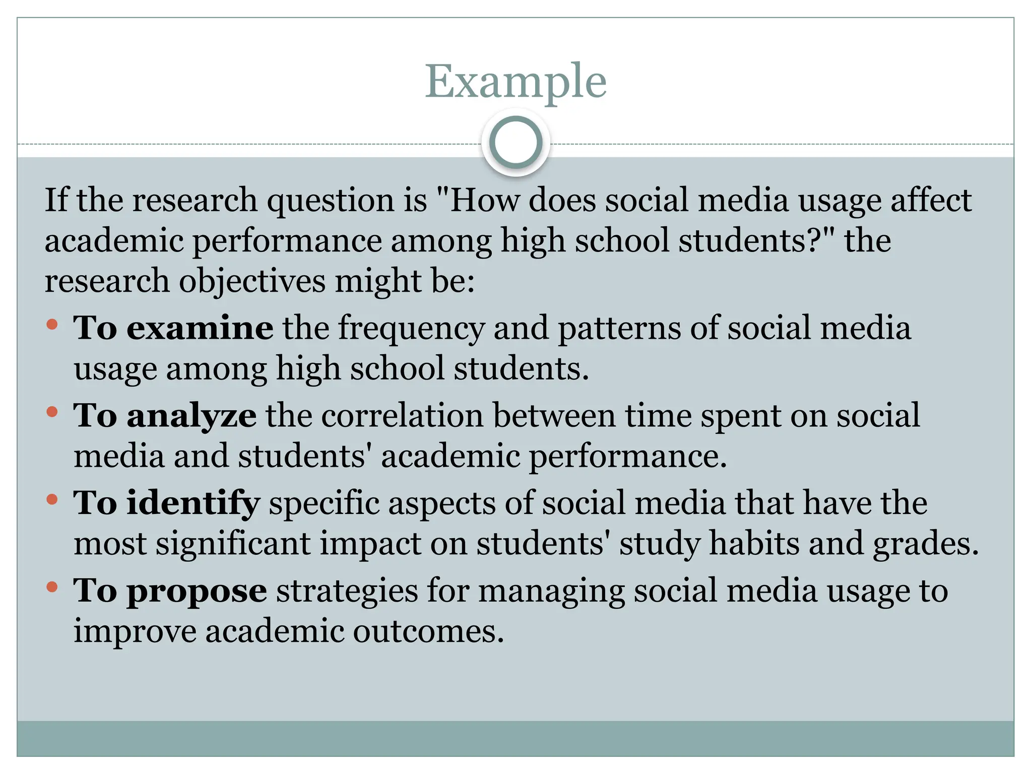 Example
If the research question is "How does social media usage affect
academic performance among high school students?" the
research objectives might be:
 To examine the frequency and patterns of social media
usage among high school students.
 To analyze the correlation between time spent on social
media and students' academic performance.
 To identify specific aspects of social media that have the
most significant impact on students' study habits and grades.
 To propose strategies for managing social media usage to
improve academic outcomes.
 